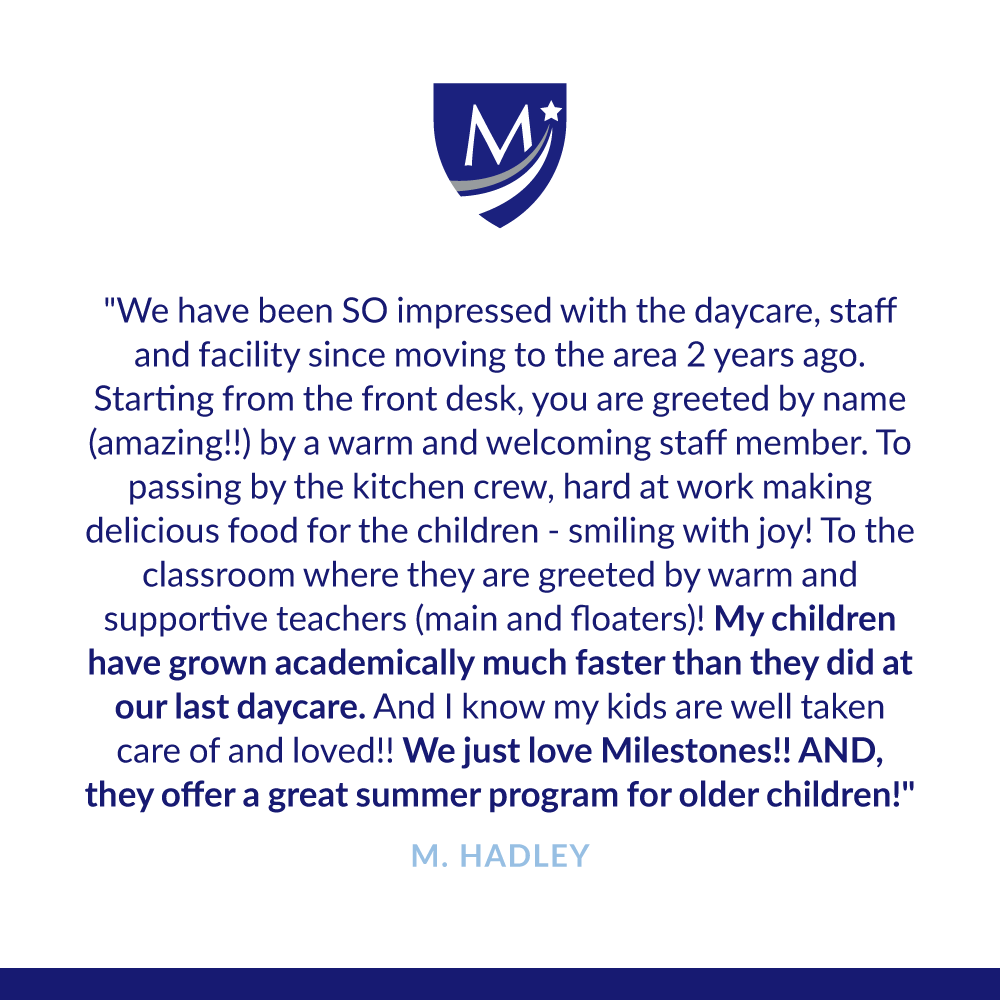 We have been SO impressed with the daycare, staff and facility since moving to the area 2 years ago. Starting from the front desk, you are greeted by name (amazing!!) by a warm and welcoming staff member. To passing by the kitchen crew, hard at work making delicious food for the children - smiling with joy! To the classroom where they are greeted by warm and supportive teachers (main and floaters)! My children have grown academically much faster than they did at our last daycare. And I know my kids are well taken care of and loved!! We just love Milestones!! AND, they offer a great summer program for older children!